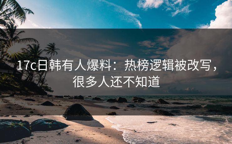 17c日韩有人爆料：热榜逻辑被改写，很多人还不知道