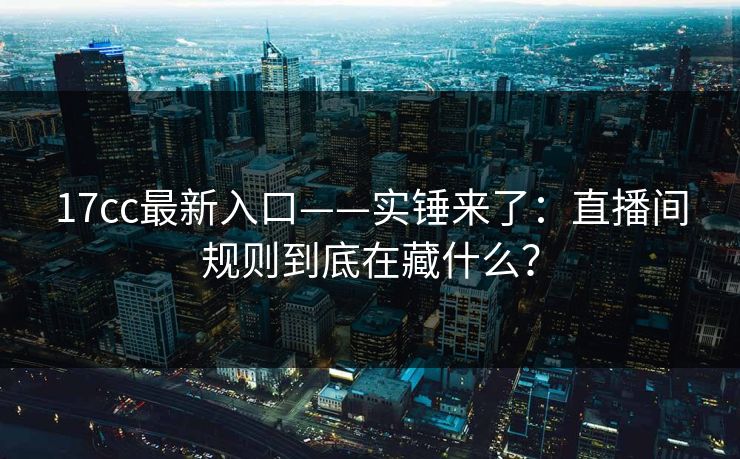 17cc最新入口——实锤来了：直播间规则到底在藏什么？