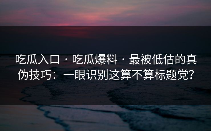 吃瓜入口 · 吃瓜爆料 · 最被低估的真伪技巧：一眼识别这算不算标题党？