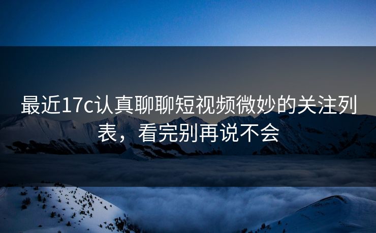 最近17c认真聊聊短视频微妙的关注列表，看完别再说不会