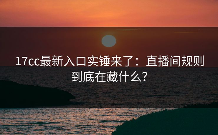 17cc最新入口实锤来了：直播间规则到底在藏什么？