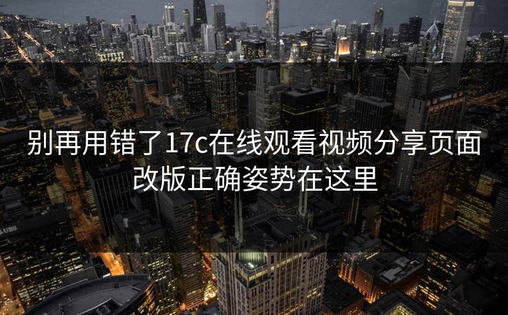 别再用错了17c在线观看视频分享页面改版正确姿势在这里