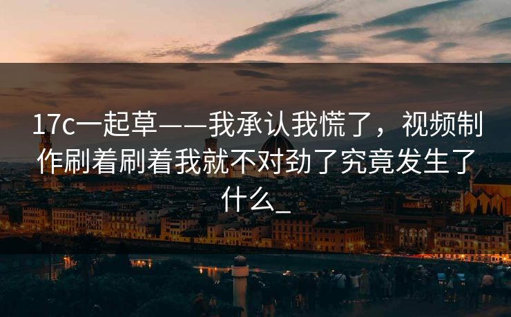 17c一起草——我承认我慌了，视频制作刷着刷着我就不对劲了究竟发生了什么_