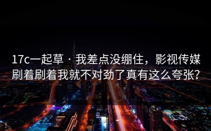 17c一起草 · 我差点没绷住，影视传媒刷着刷着我就不对劲了真有这么夸张？