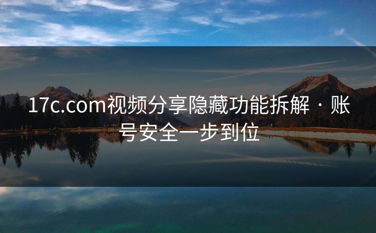 17c.com视频分享隐藏功能拆解 · 账号安全一步到位