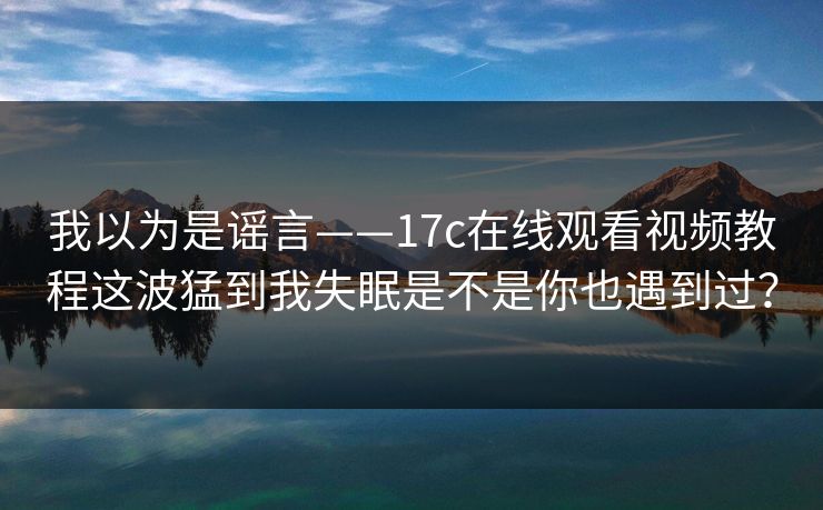 我以为是谣言——17c在线观看视频教程这波猛到我失眠是不是你也遇到过？