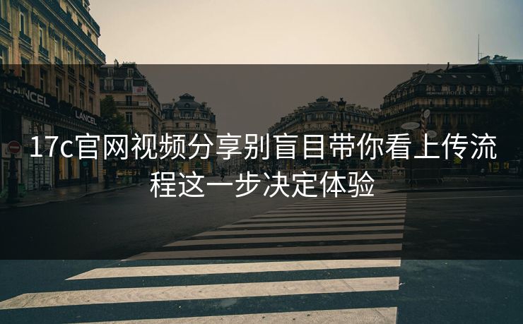 17c官网视频分享别盲目带你看上传流程这一步决定体验