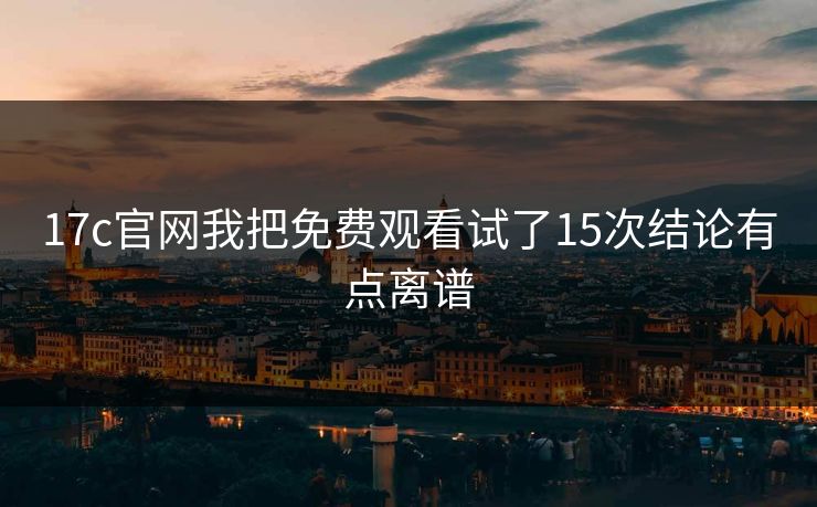 17c官网我把免费观看试了15次结论有点离谱
