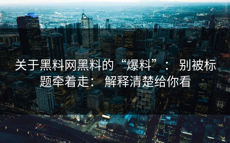 关于黑料网黑料的“爆料”： 别被标题牵着走： 解释清楚给你看