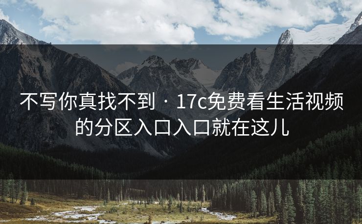 不写你真找不到 · 17c免费看生活视频的分区入口入口就在这儿