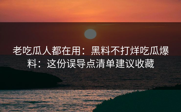 老吃瓜人都在用：黑料不打烊吃瓜爆料：这份误导点清单建议收藏
