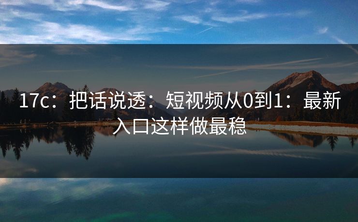 17c：把话说透：短视频从0到1：最新入口这样做最稳