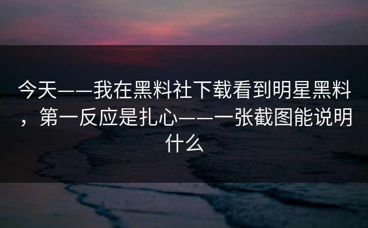 今天——我在黑料社下载看到明星黑料，第一反应是扎心——一张截图能说明什么
