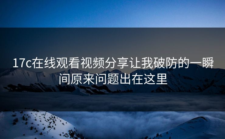 17c在线观看视频分享让我破防的一瞬间原来问题出在这里
