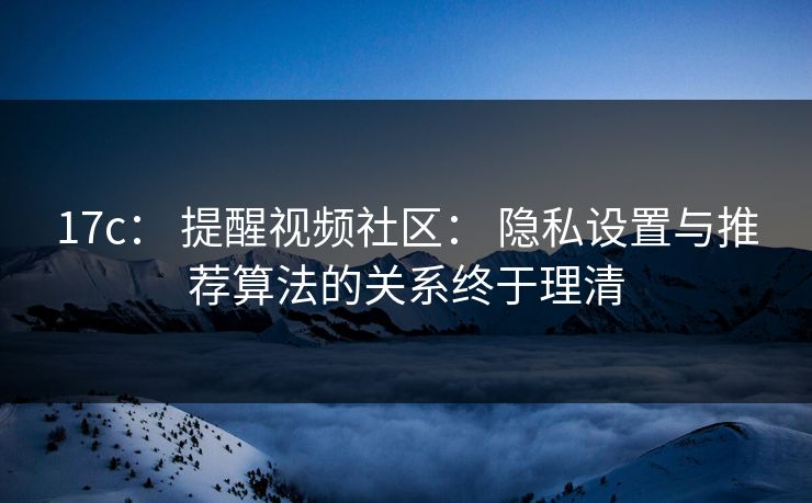 17c： 提醒视频社区： 隐私设置与推荐算法的关系终于理清