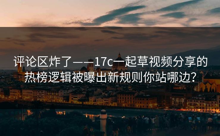 评论区炸了——17c一起草视频分享的热榜逻辑被曝出新规则你站哪边？