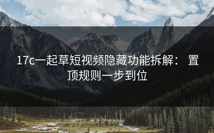 17c一起草短视频隐藏功能拆解： 置顶规则一步到位