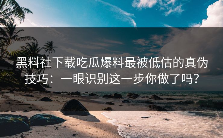 黑料社下载吃瓜爆料最被低估的真伪技巧：一眼识别这一步你做了吗？