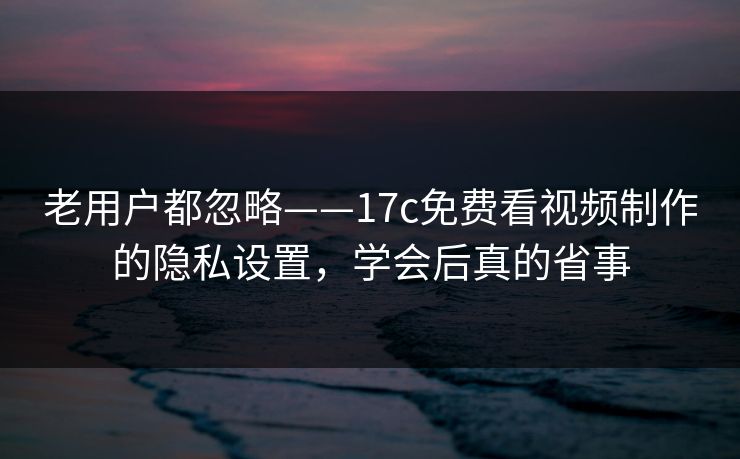 老用户都忽略——17c免费看视频制作的隐私设置，学会后真的省事