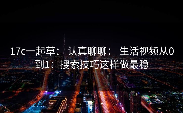 17c一起草： 认真聊聊： 生活视频从0到1：搜索技巧这样做最稳