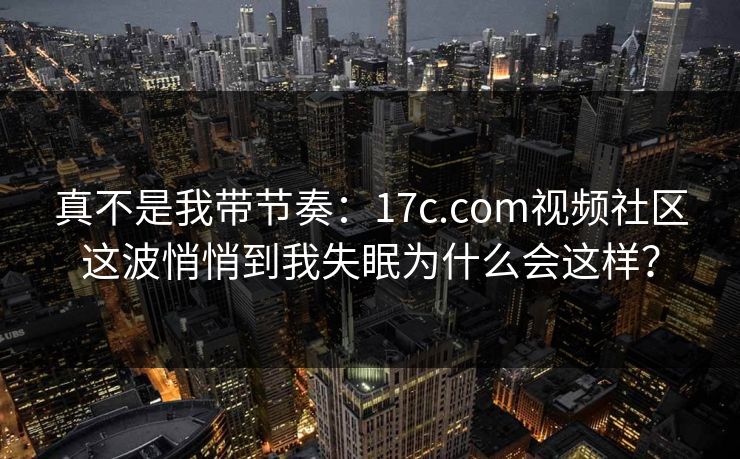 真不是我带节奏：17c.com视频社区这波悄悄到我失眠为什么会这样？