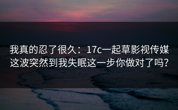 我真的忍了很久：17c一起草影视传媒这波突然到我失眠这一步你做对了吗？