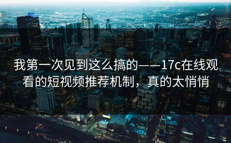 我第一次见到这么搞的——17c在线观看的短视频推荐机制，真的太悄悄