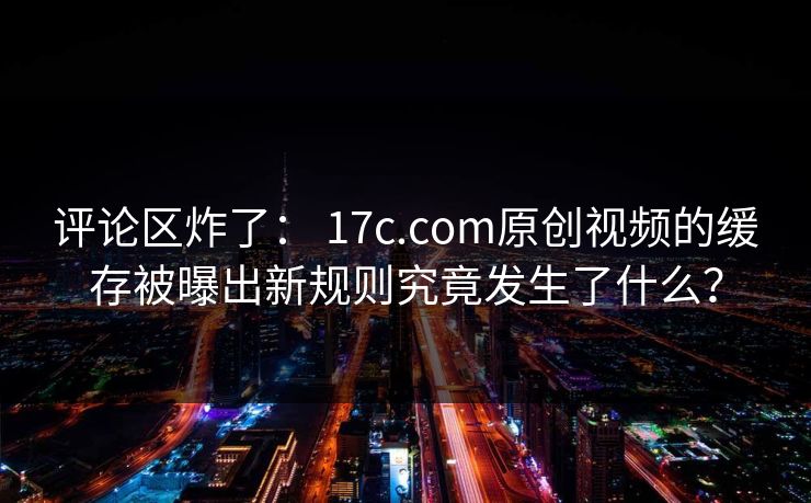评论区炸了： 17c.com原创视频的缓存被曝出新规则究竟发生了什么？