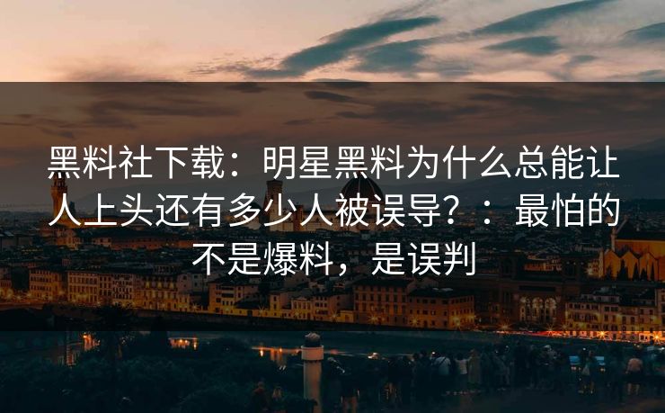 黑料社下载：明星黑料为什么总能让人上头还有多少人被误导？：最怕的不是爆料，是误判