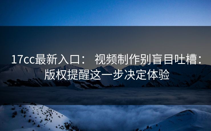17cc最新入口： 视频制作别盲目吐槽： 版权提醒这一步决定体验