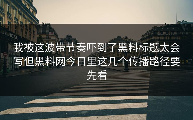 我被这波带节奏吓到了黑料标题太会写但黑料网今日里这几个传播路径要先看