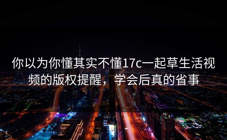 你以为你懂其实不懂17c一起草生活视频的版权提醒，学会后真的省事