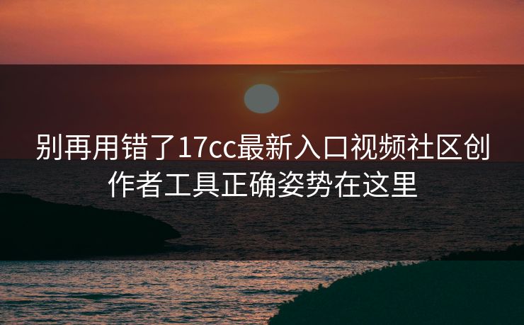 别再用错了17cc最新入口视频社区创作者工具正确姿势在这里