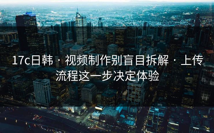 17c日韩 · 视频制作别盲目拆解 · 上传流程这一步决定体验