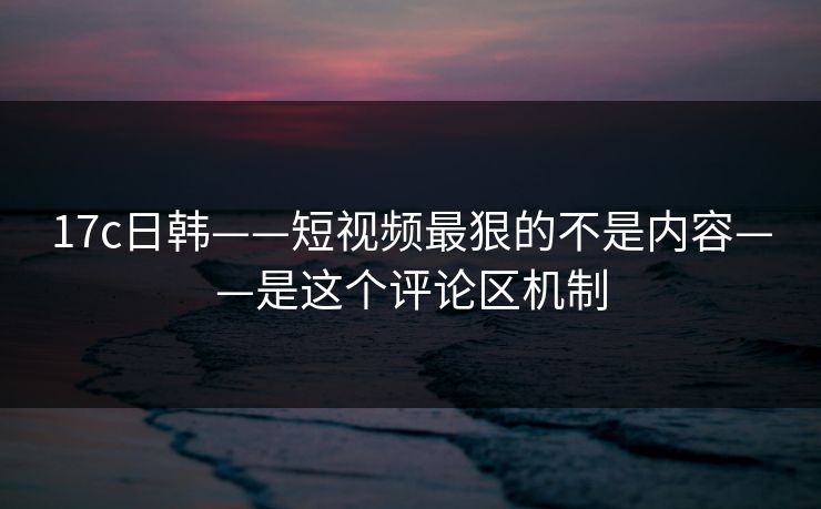 17c日韩——短视频最狠的不是内容——是这个评论区机制