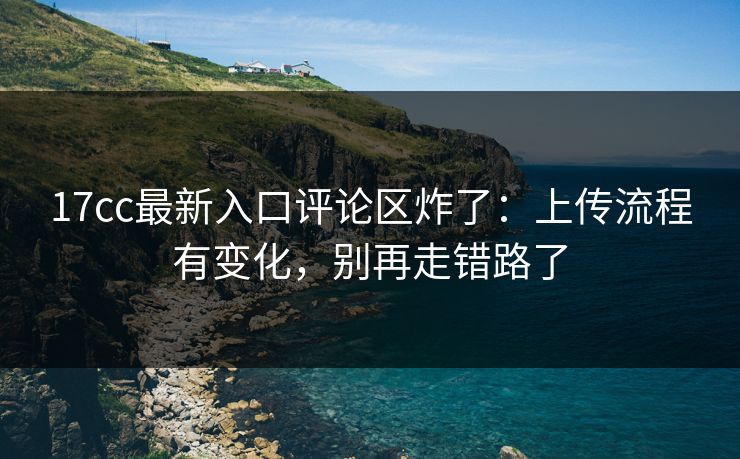17cc最新入口评论区炸了：上传流程有变化，别再走错路了