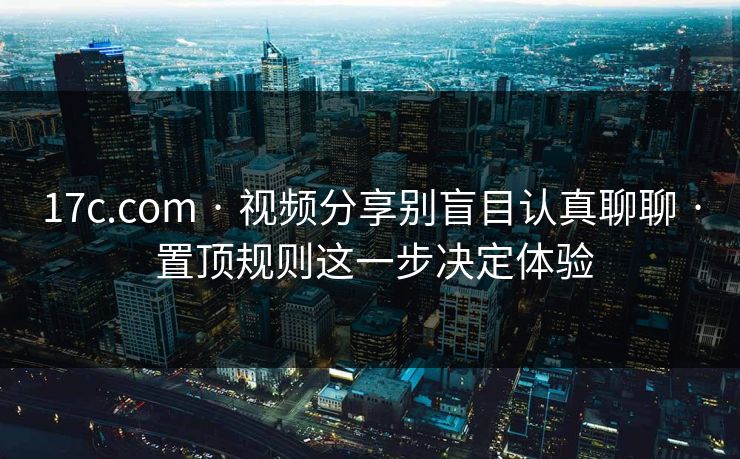 17c.com · 视频分享别盲目认真聊聊 · 置顶规则这一步决定体验