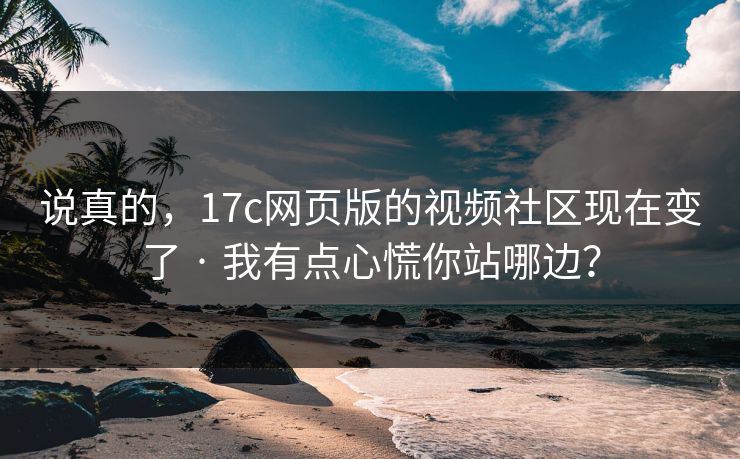 说真的，17c网页版的视频社区现在变了 · 我有点心慌你站哪边？