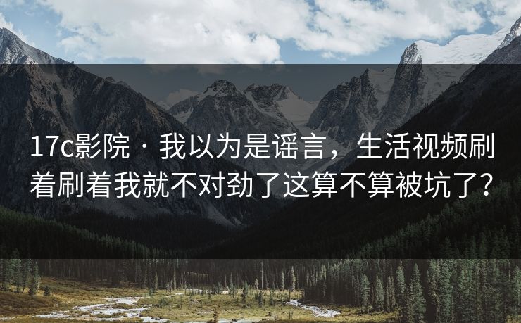 17c影院 · 我以为是谣言，生活视频刷着刷着我就不对劲了这算不算被坑了？