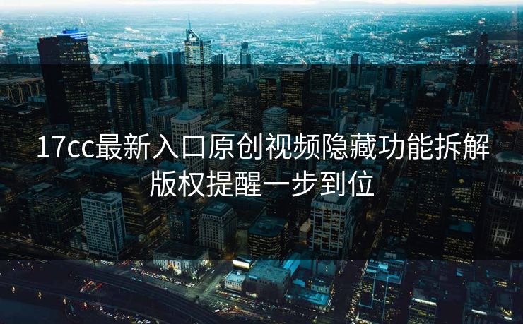 17cc最新入口原创视频隐藏功能拆解版权提醒一步到位