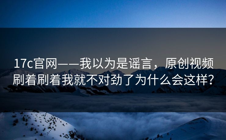 17c官网——我以为是谣言，原创视频刷着刷着我就不对劲了为什么会这样？