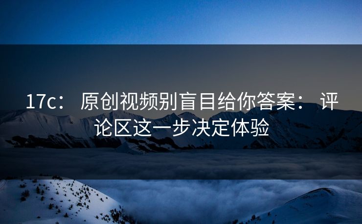 17c： 原创视频别盲目给你答案： 评论区这一步决定体验