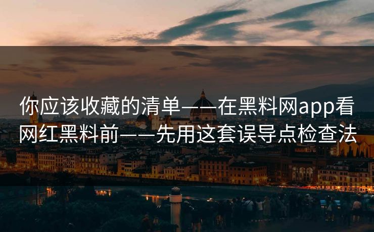 你应该收藏的清单——在黑料网app看网红黑料前——先用这套误导点检查法
