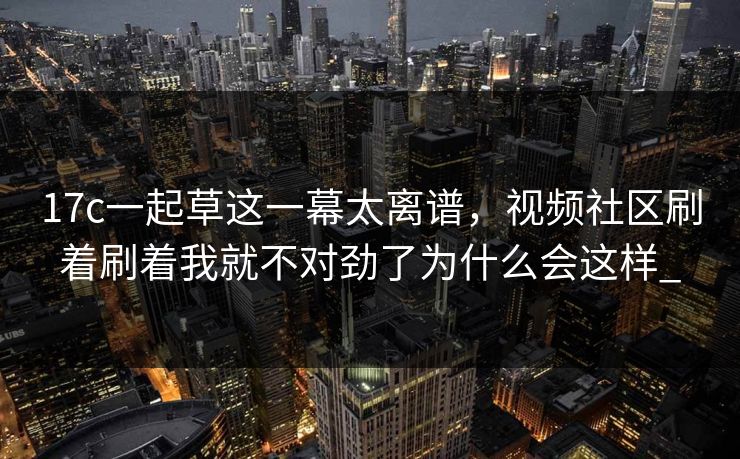 17c一起草这一幕太离谱，视频社区刷着刷着我就不对劲了为什么会这样_