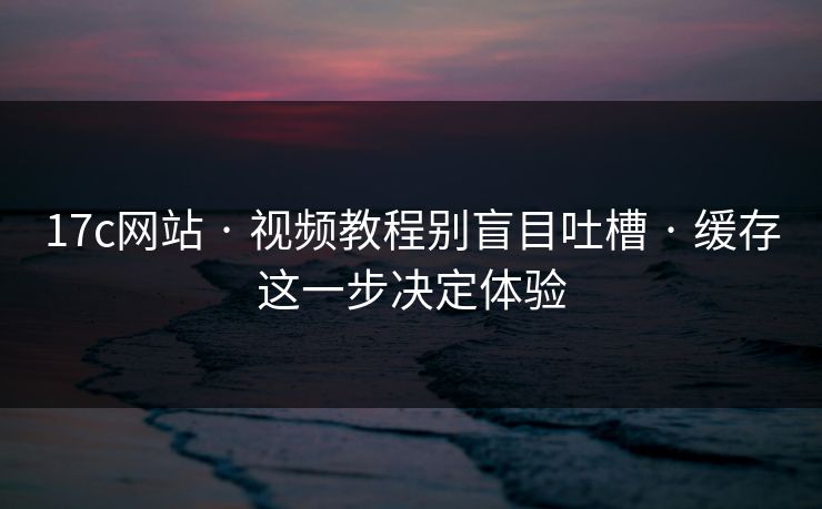 17c网站 · 视频教程别盲目吐槽 · 缓存这一步决定体验