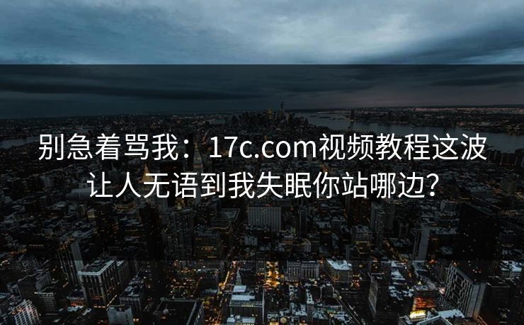 别急着骂我：17c.com视频教程这波让人无语到我失眠你站哪边？