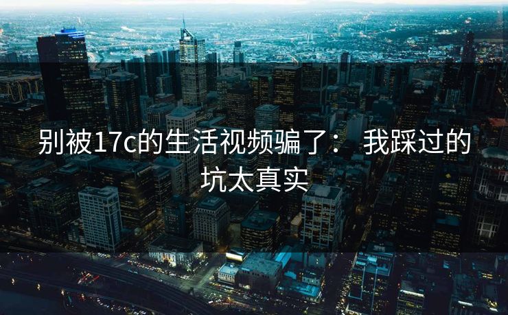 别被17c的生活视频骗了： 我踩过的坑太真实