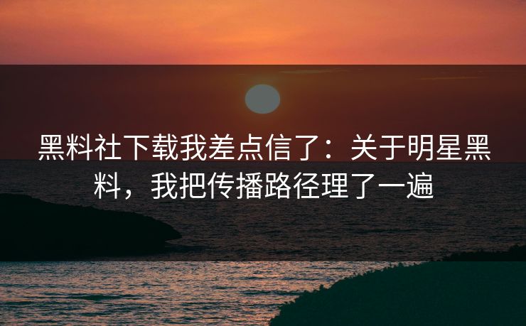 黑料社下载我差点信了：关于明星黑料，我把传播路径理了一遍
