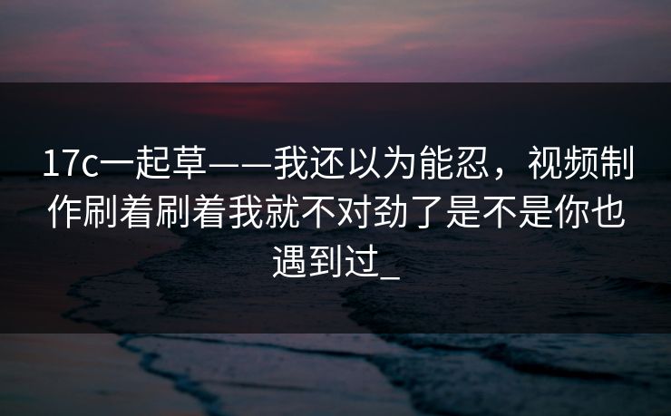 17c一起草——我还以为能忍，视频制作刷着刷着我就不对劲了是不是你也遇到过_