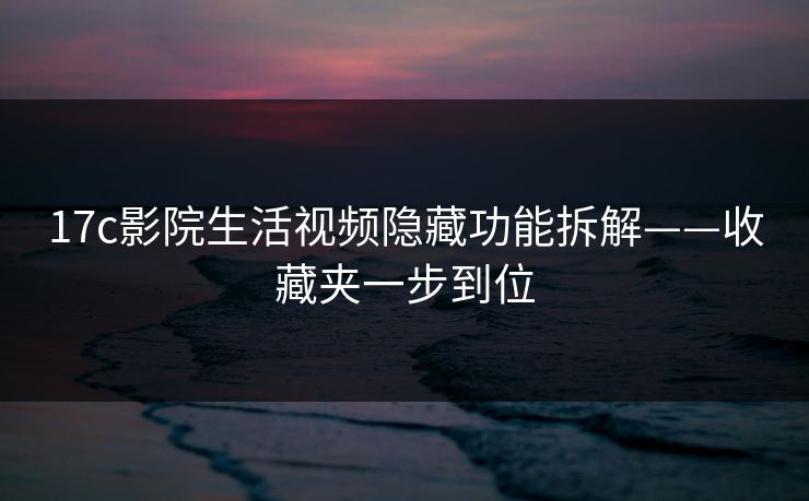 17c影院生活视频隐藏功能拆解——收藏夹一步到位